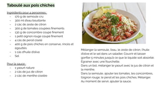 Taboulé aux pois chiches
Ingrédients pour 4 personnes :
- 170 g de semoule cru
- 300 ml d’eau bouillante
- 2 càc de zeste de citron
- 300 g de tomates coupées ﬁnements
- 130 g de concombre coupé ﬁnement
- 1 petit oignon rouge coupé ﬁnement
- 4 càs de persil ciselé
- 400 g de pois chiches en conserve, rincés et
égouttés
- 1 càs d’huile d’olive
- Sel
Pour la sauce :
- 1 yaourt nature
- 2 càs de jus de citron
- 2 càc de menthe ciselée
Mélanger la semoule, l’eau, le zeste de citron, l’huile
d’olive et le sel dans un saladier. Couvrir et laisser
gonﬂer 5 minutes jusqu’à ce que le liquide soit absorbé.
Égrainer avec une fourchette.
Dans un bol, mélanger le yaourt avec le jus de citron et
la menthe.
Dans la semoule, ajouter les tomates, les concombres,
l’oignon rouge, le persil et les pois chiches. Mélanger.
Au moment de servir, ajouter la sauce.
 
