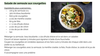 Salade de semoule aux courgettes
Ingrédients pour 4 personnes :
- 170 g de semoule cru
- 300 ml d’eau bouillante
- 600 g de courgettes
- 4 càs de menthe ciselée
- 60 g de feta
- 1 + 2 càs d’huile d’olive
- 4 càc de jus de citron
- 2 càs de jus de citron
- Sel
Mélanger la semoule, l’eau bouillante, 1 càs d’huile d’olive et le sel dans un saladier.
Couvrir et laisser reposer 5 minutes puis égrainer à l’aide d’une fourchette.
Couper les courgettes en rondelles épaisses et les faire cuire 5 minutes de chaque côté dans une
poêle ou au barbecue.
Mélanger les courgettes avec la semoule, la menthe ciselée, la feta, l’huile d’olive, le zeste et le jus de
citron.
A accompagner avec une protéine
 