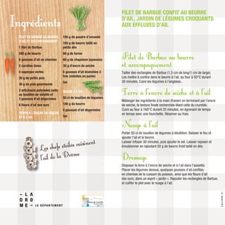 Filet de Barbue au beurre
et accompagnement
Tailler des rectangles de Barbue (1,5 cm de long/1 cm de large).
Les mettre à confire dans le beurre à l’ail, au four à 50°C durant
30 minutes. Cuire les légumes à l’anglaise..
Terre à l’encre de seiche et à l’ail
Mélanger les ingrédients à la main (fraiser) en terminant par l’encre
de seiche, la texture finale recherchée étant celle du crumble.
Cuire au four à 160°C durant 20 minutes, en égrenant de temps
en temps avec une fourchette. Réserver au frais.
Nuage à l’ail
Porter 50 cl de bouillon de légumes à ébullition. Baisser le feu et
ajouter l’ail et le beurre.
Laisser infuser 30 minutes, puis ajouter le sel. Laisser reposer et
émulsionner en rajoutant 50 g de beurre froid taillé en dés.
Dressage
Disposer la terre à l’encre de seiche et à l’ail dans l’assiette.
Placer les légumes dessus, quelques gousses d’ail confites
en chemise de la cuisson du poisson, ainsi que les fleurs d’ail
des ours, dans un esprit « jardin ». Rajouter les rectangles de Barbue,
et coiffer le plat avec le nuage à l’ail.
FILET DE BARBUE CONFIT AU BEURRE
D’AIL, JARDIN DE LÉGUMES CROQUANTS
AUX EFFLUVES D’AIL
FILET DE BARBUE AU BEURRE
D’AIL ET ACCOMPAGNEMENT :
1 filet de Barbue
200 g de beurre
6 gousses d’ail en chemise
2 carottes fanes
4 asperges vertes
30 g de petits pois
30 g de pois gourmands
2 artichauts poivrades cuits
au bouillon de volaille et
3 gousses d’ail dégermées
8 fleurs d’ail des ours
TERRE À L’ENCRE DE SEICHE
ET À L’AIL
195 g de poudre d’amande
185 g de beurre taillé en
petits dés
60 g de farine
60 g de chapelure japonaise
30 g d’encre de seiche
6 gousses d’ail blanchies 3
fois (réduites en purée)
Sel
NUAGE À L’AIL
50 cl de bouillon de légumes
100 g de beurre
5 gousses d’ail dégermées
Sel
Ingrédients
Les chefs étoilés cuisinent
l’ail de la Drôme
VALCOM.fr
 