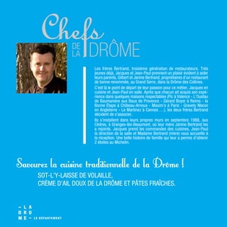 Les frères Bertrand, troisième génération de restaurateurs. Très
jeunes déjà, Jacques et Jean-Paul prennent un plaisir évident à aider
leurs parents, Gilbert et Janine Bertrand, propriétaires d’un restaurant
de bonne renommée, au Grand Serre, dans la Drôme des Collines.
C’est là le point de départ de leur passion pour ce métier, Jacques en
cuisine et Jean-Paul en salle. Après que chacun ait acquis son expé-
rience dans quelques maisons respectables (Pic à Valence - L’Oustau
de Baumaniere aux Baux de Provence - Gérard Boyer à Reims - la
Bonne Étape à Château-Arnoux - Maxim’s à Paris - Gravety Manor
en Angleterre - Le Martinez à Cannes …), les deux frères Bertrand
décident de s’associer.
Ils s’installent dans leurs propres murs en septembre 1988, aux
Cèdres, à Granges-lès-Beaumont, où leur mère Janine Bertrand les
a rejoints. Jacques prend les commandes des cuisines, Jean-Paul
la direction de la salle et Madame Bertrand (mère) vous accueille à
la réception. Une belle histoire de famille qui leur a permis d’obtenir
2 étoiles au Michelin.
SOT-L’Y-LAISSE DE VOLAILLE,
CRÈME D’AIL DOUX DE LA DRÔME ET PÂTES FRAÎCHES.
Savourez la cuisine traditionnelle de la Drôme !
 
