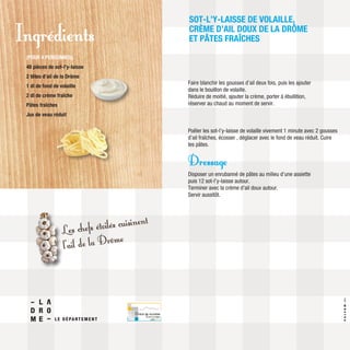 Faire blanchir les gousses d’ail deux fois, puis les ajouter
dans le bouillon de volaille.
Réduire de moitié, ajouter la crème, porter à ébullition,
réserver au chaud au moment de servir.
Poêler les sot-l’y-laisse de volaille vivement 1 minute avec 2 gousses
d’ail fraîches, écosser , déglacer avec le fond de veau réduit. Cuire
les pâtes.
Dressage
Disposer un enrubanné de pâtes au milieu d’une assiette
puis 12 sot-l’y-laisse autour.
Terminer avec la crème d’ail doux autour.
Servir aussitôt.
SOT-L’Y-LAISSE DE VOLAILLE,
CRÈME D’AIL DOUX DE LA DRÔME
ET PÂTES FRAÎCHES
(POUR 4 PERSONNES)
48 pièces de sot-l’y-laisse
2 têtes d’ail de la Drôme
1 dl de fond de volaille
2 dl de crème fraîche
Pâtes fraîches
Jus de veau réduit
Ingrédients
Les chefs étoilés cuisinent
l’ail de la Drôme
VALCOM.fr
 