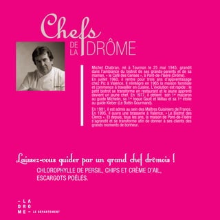 Michel Chabran, né à Tournon le 25 mai 1945, grandit
dans l’ambiance du bistrot de ses grands-parents et de sa
maman, « le Café des Cerises », à Pont-de-l’Isère (Drôme).
En juillet 1960, il rentre pour trois ans d’apprentissage
chez Pic à Valence. Il réintègre en 1965 la maison familiale
et commence à travailler en cuisine. L’évolution est rapide : le
petit bistrot se transforme en restaurant et le jeune apprenti
devient un jeune chef. En 1977, il obtient son 1er macaron
au guide Michelin, sa 1re toque Gault et Millau et sa 1re étoile
au guide Kleber (Le Bottin Gourmand).
En 1981, il est admis au sein des Maîtres Cuisiniers de France.
En 1995, il ouvre une brasserie à Valence, « Le Bistrot des
Clercs ». Et depuis, tous les ans, la maison de Pont-de-l’Isère
s’agrandit et se transforme afin de donner à ses clients des
grands moments de bonheur.
CHLOROPHYLLE DE PERSIL, CHIPS ET CRÈME D’AIL,
ESCARGOTS POÉLÉS.
Laissez-vous guider par un grand chef drômois !
 