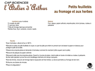 Recette Avec l’animateur, allume le four à 180°C . Déroule le rouleau de pâte feuilletée et coupe un quart de pâte par enfant en prenant soin de laisser le papier en dessous pour protéger la pâte de la table. Observe les emporte-pièces et demande à l’animateur comment ils marchent (côté coupant vers la pâte). Recouvre les plaques de papier sulfurisé. Découpe la pâte avec les emportes-pièces. Quand tu n’as plus de place, mets la pâte en boule et ré-étale au rouleau à patisserie. Ne fais cette opération qu'une fois car le feuilletage s'abîmera et le temps manquera. Dore les formes, recouvre de fromage râpé et saupoudre de fines herbes. La dorure permettra au fromage de bien tenir. Enfourne une dizaine de minutes. Place à la dégustation ! Ingrédients  pour 4 enfants ½ rouleau de pâte 1 oeuf pour dorer 100g de fromage râpé type emmenthal Herbes fines: thym; coriandre, romarin, basilic Matériel Four, plaque, papier sulfurisé, emporte-pièce, bol et pinceau, rouleau à patisserie Petits feuilletés  au fromage et aux herbes 
