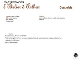 Recette Avec l’animateur, allume le four à 180°C . Mélange les ingrédients, forme des boules, et dépose-les sur du papier sulfurisé sur une plaque allant au four. Fais cuire 15 à 20 minutes. Place à la dégustation ! Ingrédients   pour 4 enfants 60g de noix de coco 60g de sucre 1 blanc d'oeuf Congolais Matériel   papier sulfurisé, plaques, culs de poule, spatules, balances 