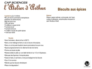 Recette Avec l’animateur, allume le four à 200°C . Dans un bol mélange la farine, le sel, la levure et les épices. Dans un cul de poule fouette le beurre pommade et le sucre roux. Ajoute progressivement et en alternant le lait et la farine Forme une boule de pâte Abaisse (étale) la pâte sur une table farinée et sur 1/2 cm d’épaisseur. Découpe des figurines à l’emporte-pièce. Casse et bats un œuf dans un bol puis badigeonne les biscuits Cuis 10 mn environ Attends que les biscuits refroidissent. Place à la dégustation ! Ingrédients  pour 4 enfants 90 g de beurre pommade (à température ambiante une demie-heure) 80g de sucre roux 160 g de farine 3 cuillères à soupe de lait 1 pincée de sel 1 pincée de levure 1 cuillère à soupe de quatre épices 1 œuf pour dorer Matériel Plaque, papier sulfurisé, cul de poule, bol, fouet, rouleau à pâtisserie, emporte-pièce évoquant la saint Nicolas et Noël Biscuits aux épices 