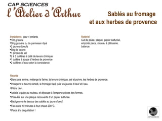 Recette Dans une terrine, mélange la farine, la levure chimique, sel et poivre, les herbes de provence.  Incorpore le beurre ramolli, le fromage râpé puis les jaunes d’oeuf et l’eau. Pétris bien. Aplatis la pâte au rouleau, et découpe à l’emporte-pièces des formes. Pose-les sur une plaque recouverte d’un papier sulfurisé. Badigeonne le dessus des sablés au jaune d'oeuf. Fais cuire 10 minutes à four chaud 200°C. Place à la dégustation ! Ingrédients  pour 4 enfants  100 g farine 50 g gruyère ou de parmesan râpé 2 jaunes d’oeufs 50g de beurre  1 pincée de sel 2 à 3 cuillères à café de levure chimique 1 cuillère à soupe d’herbes de provence 2 cuillères d’eau selon la consistance Matériel Cul de poule, plaque, papier sulfurisé, emporte pièce, rouleau à pâtisserie, balance. Sablés au fromage  et aux herbes de provence 