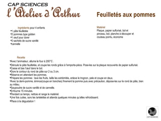 Recette Avec l’animateur, allume le four à 200°C . Déroule la pâte feuilletée, et coupe les ronds grâce à l’emporte-pièce. Pose-les sur la plaque recouverte de papier sulfurisé.  Casse et bas l’œuf dans le bol.  Dore le contour du rond de pâte sur 2 ou 3 cm.  Réserve en attendant les pommes. Prépare les pommes : lave les fruits, taille les extrémités, enleve le trognon, pele et coupe en deux.  Avec ta demi-pomme, émince(coupe en tranches) finement la pomme puis avec précaution, dépose-les sur le rond de pâte, bien au milieu. Saupoudre de sucre vanillé et de cannelle. Enfourne 15 minutes. Pendant ce temps, nettoie et range le matériel. Une fois cuites, sors les tartelettes et attends quelques minutes qu’elles refroidissent. Place à la dégustation ! Ingrédients   pour 4 enfants 1 pâte feuilletée 2 pommes type golden 1 oeuf pour dorer 2 sachets de sucre vanillé cannelle Matériel Plaque, papier sulfurisé, bol et pinceau, bol, planche à découper et couteau pointu, économe Feuilletés aux pommes 