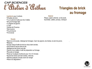 Recette Dans le cul de poule, mélange les fromages, l’œuf, les pignons, les herbes, le sel et le poivre.  . Réserve. Coupe chaque feuille de brick en deux demi-cercles. Fais fondre le beurre dans le lait. Badigeonne les bricks puis plie. Garnis d’une cuillère à café de préparation au fromage. Puis plie en triangle. Pose sur la plaque et enfourne pour 10 à 12 minutes Quand les bricks sont bien dorées, retire-les. Attends quelques minutes avant de manger Place à la dégustation ! Ingrédients   pour 4 enfants 4 feuilles de brick 1 ou 2 pots de ricotta pour les 3 tables 30 g de fromage râpé 1 poignée de pignons 1 oeuf Herbes de Provence Sel et poivre 10 g de beurre 10 cl de lait Matériel Plaque, papier sulfurisé, cul de poule, fourchette, cuillère, pinceau, ramequin Triangles de brick  au fromage 