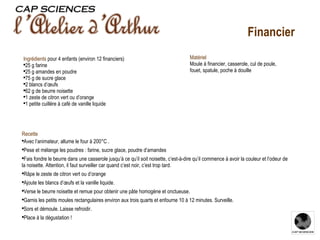 Recette Avec l’animateur, allume le four à 200°C . Pese et mélange les poudres : farine, sucre glace, poudre d’amandes Fais fondre le beurre dans une casserole jusqu’à ce qu’il soit noisette, c’est-à-dire qu’il commence à avoir la couleur et l’odeur de la noisette. Attention, il faut surveiller car quand c’est noir, c’est trop tard. Râpe le zeste de citron vert ou d’orange Ajoute les blancs d’œufs et la vanille liquide. Verse le beurre noisette et remue pour obtenir une pâte homogène et onctueuse. Garnis les petits moules rectangulaires environ aux trois quarts et enfourne 10 à 12 minutes. Surveille. Sors et démoule. Laisse refroidir. Place à la dégustation ! Ingrédients   pour 4 enfants   (environ 12 financiers) 25 g farine 25 g amandes en poudre 75 g de sucre glace 2 blancs d’œufs 62 g de beurre noisette 1 zeste de citron vert ou d’orange 1 petite cuillère à café de vanille liquide Matériel Moule à financier, casserole, cul de poule, fouet, spatule, poche à douille Financier 