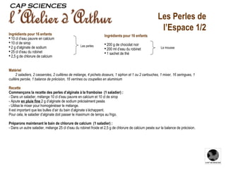 Matériel         2 saladiers, 2 casseroles, 2 cuillères de mélange, 4 pichets doseurs, 1 siphon et 1 ou 2 cartouches, 1 mixer, 16 seringues, 1 cuillère percée, 1 balance de précision, 16 verrines ou coupelles en aluminium Recette Commençons la recette des perles d’alginate à la framboise (1 saladier) : - Dans un saladier, mélange 10 cl d’eau pauvre en calcium et 10 cl de sirop  - Ajoute  en pluie fine  2 g d’alginate de sodium précisément pesés  - Utilise le mixer pour homogénéiser le mélange. Il est important que les bulles d’air du bain d’alginate s’échappent.  Pour cela, le saladier d’alginate doit passer le maximum de temps au frigo.   Préparons maintenant le bain de chlorure de calcium (1 saladier) : - Dans un autre saladier, mélange 25 cl d’eau du robinet froide et 2,5 g de chlorure de calcium pesés sur la balance de précision.     Les Perles de l’Espace 1/2 Les perles La mousse Ingrédients pour 16 enfants 200 g de chocolat noir  200 ml d’eau du robinet 1 sachet de thé  Ingrédients pour 16 enfants 10 cl d’eau pauvre en calcium  10 cl de sirop  2 g d’alginate de sodium 25 cl d’eau du robinet 2,5 g  de chlorure de calcium   