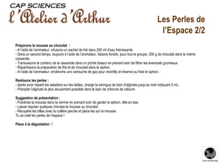 Les Perles de l’Espace 2/2 Préparons la mousse au chocolat : - A l’aide de l’animateur, infusons un sachet de thé dans 200 ml d’eau frémissante. - Dans un second temps, toujours à l’aide de l’animateur, faisons fondre, pour tout le groupe, 200 g de chocolat dans la même casserole. - Transvasons le contenu de la casserole dans un pichet doseur en prenant soin de filtrer les éventuels grumeaux. - Répartissons la préparation de thé et de chocolat dans le siphon. - A l’aide de l’animateur, enclenche une cartouche de gaz pour chantilly et réserve au frais le siphon. Réalisons les perles : - Après avoir réparti les saladiers sur les tables, charge ta seringue de bain d’alginate jusqu’au trait indiquant 5 mL.  - Précipite l’alginate le plus doucement possible dans le bain de chlorure de calcium.   Suggestion de présentation : - Pulvérise la mousse dans ta verrine en prenant soin de garder le siphon, tête en bas. - Laisse reposer quelques minutes la mousse au chocolat. - Récupère les billes avec la cuillère percée et place les sur la mousse. Tu as créé les perles de l’espace !   Place à la dégustation !  