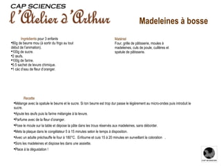 Recette   Mélange avec la spatule le beurre et le sucre. Si ton beurre est trop dur passe le légèrement au micro-ondes puis introduit le sucre. Ajoute les œufs puis la farine mélangée à la levure. Parfume avec de la fleur d’oranger. Pose le moule sur la table et dépose la pâte dans les trous réservés aux madeleines, sans déborder. Mets la plaque dans le congélateur 5 à 15 minutes selon le temps à disposition. Avec un adulte préchauffe le four à 180°C.  Enfourne et cuis 15 à 20 minutes en surveillant la coloration  . Sors les madeleines et dispose les dans une assiette. Place à la dégustation ! Ingrédients   pour 3 enfants 80g de beurre mou (à sortir du frigo au tout début de l’animation). 100g de sucre. 2 œufs. 100g de farine. 0.5 sachet de levure chimique. 1 càc d’eau de fleur d’oranger. Matériel Four, grille de pâtisserie, moules à madeleines, culs de poule, cuillères et spatule de pâtisserie. Madeleines à bosse 