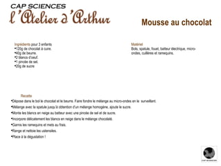 Recette  Dépose dans le bol le chocolat et le beurre. Faire fondre le mélange au micro-ondes en le  surveillant. Mélange avec la spatule jusqu’à obtention d’un mélange homogène, ajoute le sucre. Monte les blancs en neige au batteur avec une pincée de sel et de sucre. Incorpore délicatement les blancs en neige dans le mélange chocolaté. Garnis les ramequins et mets au frais. Range et nettoie les ustensiles. Place à la dégustation ! Ingrédients   pour 3 enfants 120g de chocolat à cuire. 40g de beurre. 2 blancs d’oeuf. 1 pincée de sel. 20g de sucre Matériel Bols, spatule, fouet, batteur électrique, micro-ondes, cuillères et ramequins. Mousse au chocolat 