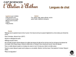 Recette Mélange avec la spatule le beurre et les 2 sucres. Si ton beurre est trop dur passe le légèrement au micro-ondes puis introduit les sucres. Avec l’animateur, allume le four à 200°C . Ajoute en mélangeant les œufs. Mélange ensuite la farine. Sur la feuille de papier sulfurisé dépose à la cuillère des langues de pâte de 5cm de long et de 2cm de large en les séparant de trois doigts. Entre chaque langue, trempe ta cuillère dans un ramequin d’eau chaude pour pouvoir mieux les déposer. Avec un adulte dépose le papier sur la plaque de cuisson et cuis 5 minutes pour obtenir une belle couleur. Après la cuisson dépose le papier sans la plaque sur une assiette. Attention c’est très chaud, il faut patienter 5 minutes. Range et nettoie. Place à la dégustation ! Ingrédients   pour 4 enfants 120g de beurre mou. 1 sachet de sucre vanillé. 80g de sucre en poudre. 2 œufs. 120g de farine. Matériel Four, plaque, grille, papier sulfurisé, culs de poule, fouets, cuillères et ramequins. Langues de chat 