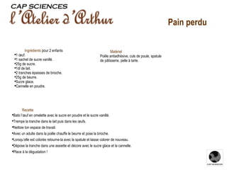 Recette Bats l’œuf en omelette avec le sucre en poudre et le sucre vanillé. Trempe la tranche dans le lait puis dans les œufs. Nettoie ton espace de travail. Avec un adulte dans la poêle chauffe le beurre et pose la brioche. Lorsqu’elle est colorée retourne-la avec la spatule et laisse colorer de nouveau. Dépose la tranche dans une assiette et décore avec le sucre glace et la cannelle. Place à la dégustation ! Ingrédients  pour 2 enfants 1 œuf. 1 sachet de sucre vanillé. 25g de sucre. 1dl de lait. 2 tranches épaisses de brioche. 25g de beurre. Sucre glace. Cannelle en poudre. Matériel Poêle antiadhésive, culs de poule, spatule de pâtisserie, pelle à tarte.  Pain perdu 