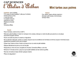 Recette Avec l’animateur, allume le four à 200°C . Déroule la pâte feuilletée. A l’aide d’un ramequin et du couteau, découpe un cercle de pâte puis pose-le sur une plaque recouverte de papier sulfurisé. Ouvre une boîte de poires en conserve, et égoutte-la. Sur la planche à découper, prends un couteau (toujours sous la surveillance de l’animateur) et émince (coupe en tranches) le plus régulièrement possible la poire dans la largeur. Casse l'oeuf, bats-le et dore à l’aide du pinceau le tour du cercle de pâte feuilletée. Dépose délicatement la poire sur le rond de pâte. Saupoudre au choix de sucre, de pépites de chocolat, d’amandes effilées, ou de noix. Enfourne 15 minutes environ, jusqu’à ce que la pâte feuilletée soit bien dorée et gonflée. Sors les mini-tartes et laisse refroidir quelques instants Place à la dégustation ! Ingrédients    pour 4 enfants 1/2 rouleau de pâte feuilletée (1 pâte pour 9 enfants) 4 demi-poires au sirop 1 œuf pour dorer 1 noisette de beurre Garniture au choix : Pépites de chocolat Noix Amandes effilées Matériel Four, plaque, papier sulfurisé, planche à découper, petit couteau, bol et pinceau, ramequin blanc Mini tartes aux poires 
