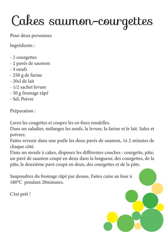 Cakes saumon-courgettes
Pour deux personnes
Ingrédients :
- 2 courgettes
- 2 pavés de saumon
- 4 oeufs
- 250 g de farine
- 20cl de lait
- 1/2 sachet levure
- 50 g fromage râpé
- Sel, Poivre
Préparation :
Lavez les cougettes et coupez les en fines rondelles.
Dans un saladier, mélangez les oeufs, la levure, la farine et le lait. Salez et
poivrez.
Faites revenir dans une poêle les deux pavés de saumon, 1à 2 minutes de
chaque côté.
Dans un moule à cakes, disposez les différentes couches : courgette, pâte,
un pavé de saumon coupé en deux dans la longueur, des courgettes, de la
pâte, le deuxième pavé coupé en deux, des courgettes et de la pâte.
Saupoudrez du fromage râpé par dessus. Faites cuire au four à
180°C pendant 20minutes.
C’est prêt !

 