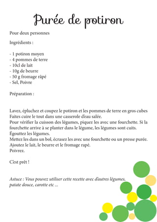 Purée de potiron
Pour deux personnes
Ingrédients :
- 1 potiron moyen
- 4 pommes de terre
- 10cl de lait
- 10g de beurre
- 50 g fromage râpé
- Sel, Poivre
Préparation :
Lavez, épluchez et coupez le potiron et les pommes de terre en gros cubes
Faites cuire le tout dans une casserole d’eau salée.
Pour vérifier la cuisson des légumes, piquez les avec une fourchette. Si la
fourchette arrive à se planter dans le légume, les légumes sont cuits.
Égouttez les légumes.
Mettez les dans un bol, écrasez les avec une fourchette ou un presse purée.
Ajoutez le lait, le beurre et le fromage rapé.
Poivrez.
C’est prêt !
Astuce : Vous pouvez utiliser cette recette avec d’autres légumes,
patate douce, carotte etc ...

 