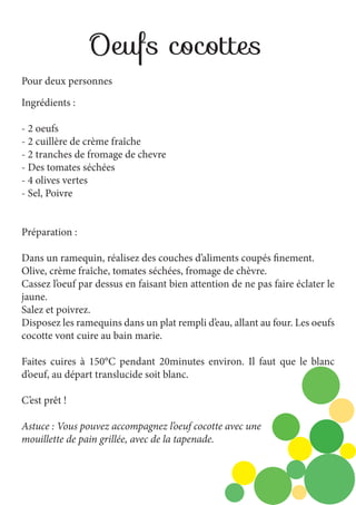 Oeufs cocottes
Pour deux personnes
Ingrédients :
- 2 oeufs
- 2 cuillère de crème fraîche
- 2 tranches de fromage de chevre
- Des tomates séchées
- 4 olives vertes
- Sel, Poivre
Préparation :
Dans un ramequin, réalisez des couches d’aliments coupés finement.
Olive, crème fraîche, tomates séchées, fromage de chèvre.
Cassez l’oeuf par dessus en faisant bien attention de ne pas faire éclater le
jaune.
Salez et poivrez.
Disposez les ramequins dans un plat rempli d’eau, allant au four. Les oeufs
cocotte vont cuire au bain marie.
Faites cuires à 150°C pendant 20minutes environ. Il faut que le blanc
d’oeuf, au départ translucide soit blanc.
C’est prêt !
Astuce : Vous pouvez accompagnez l’oeuf cocotte avec une
mouillette de pain grillée, avec de la tapenade.

 