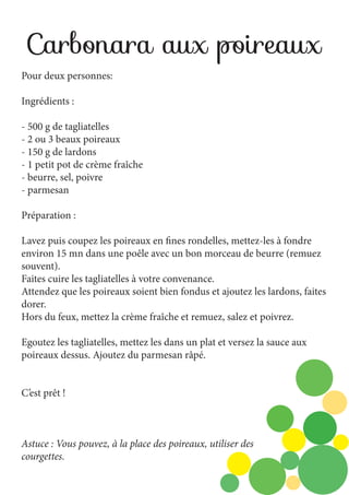 Carbonara aux poireaux
Pour deux personnes:
Ingrédients :
- 500 g de tagliatelles
- 2 ou 3 beaux poireaux
- 150 g de lardons
- 1 petit pot de crème fraîche
- beurre, sel, poivre
- parmesan
Préparation :
Lavez puis coupez les poireaux en fines rondelles, mettez-les à fondre
environ 15 mn dans une poêle avec un bon morceau de beurre (remuez
souvent).
Faites cuire les tagliatelles à votre convenance.
Attendez que les poireaux soient bien fondus et ajoutez les lardons, faites
dorer.
Hors du feux, mettez la crème fraîche et remuez, salez et poivrez.
Egoutez les tagliatelles, mettez les dans un plat et versez la sauce aux
poireaux dessus. Ajoutez du parmesan râpé.
C’est prêt !

Astuce : Vous pouvez, à la place des poireaux, utiliser des
courgettes.

 