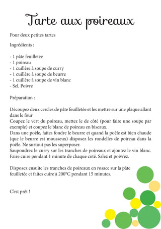 Tarte aux poireaux
Pour deux petites tartes
Ingrédients :
- 1 pâte feuilletée
- 1 poireau
- 1 cuillère à soupe de curry
- 1 cuillère à soupe de beurre
- 1 cuillère à soupe de vin blanc
- Sel, Poivre
Préparation :
Découpez deux cercles de pâte feuilletée et les mettre sur une plaque allant
dans le four
Coupez le vert du poireau, mettez le de côté (pour faire une soupe par
exemple) et coupez le blanc de poireau en biseaux.
Dans une poêle, faites fondre le beurre et quand la poêle est bien chaude
(que le beurre est mousseux) disposez les rondelles de poireau dans la
poêle. Ne surtout pas les superposer.
Saupoudrez le curry sur les tranches de poireaux et ajoutez le vin blanc.
Faire cuire pendant 1 minute de chaque coté. Salez et poivrez.
Disposez ensuite les tranches de poireaux en rosace sur la pâte
feuilletée et faites cuire à 200°C pendant 15 minutes.
C’est prêt !

 