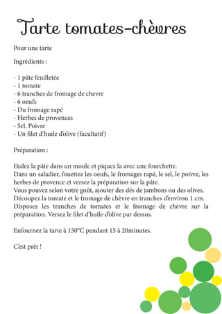 Tarte tomates-chèvres
Pour une tarte
Ingrédients :
- 1 pâte feuilletée
- 1 tomate
- 6 tranches de fromage de chevre
- 6 oeufs
- Du fromage rapé
- Herbes de provences
- Sel, Poivre
- Un filet d’huile d’olive (facultatif)
Préparation :
Etalez la pâte dans un moule et piquez la avec une fourchette.
Dans un saladier, fouettez les oeufs, le fromages rapé, le sel, le poivre, les
herbes de provence et versez la préparation sur la pâte.
Vous pouvez selon votre goût, ajouter des dés de jambons ou des olives.
Découpez la tomate et le fromage de chèvre en tranches d’environ 1 cm.
Disposez les tranches de tomates et le fromage de chèvre sur la
préparation. Versez le filet d’huile d’olive par dessus.
Enfournez la tarte à 150°C pendant 15 à 20minutes.
C’est prêt !

 
