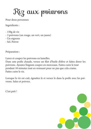 Riz aux poivrons
Pour deux personnes
Ingrédients :
- 150g de riz
- 3 poivrons (un rouge, un vert, un jaune)
- Un oignons
- Sel, Poivre
Préparation :
Lavez et coupez les poivrons en lamelles.
Dans une poêle chaude, versez un filet d’huile d’olive et faites dorer les
poivrons. Ajoutez l’oignon coupez en morceaux. Faites cuire le tout
pendant 10 minutes tout en remuant pour ne pas que cela crame.
Faites cuire le riz.
Lorsque le riz est cuit, égouttez le et versez le dans la poêle avec les poivrons. Salez et poivrez.
C’est prêt !

 