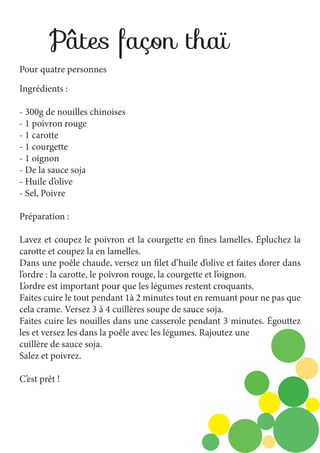 Pâtes façon thaï
Pour quatre personnes
Ingrédients :
- 300g de nouilles chinoises
- 1 poivron rouge
- 1 carotte
- 1 courgette
- 1 oignon
- De la sauce soja
- Huile d’olive
- Sel, Poivre
Préparation :
Lavez et coupez le poivron et la courgette en fines lamelles. Épluchez la
carotte et coupez la en lamelles.
Dans une poêle chaude, versez un filet d’huile d’olive et faites dorer dans
l’ordre : la carotte, le poivron rouge, la courgette et l’oignon.
L’ordre est important pour que les légumes restent croquants.
Faites cuire le tout pendant 1à 2 minutes tout en remuant pour ne pas que
cela crame. Versez 3 à 4 cuillères soupe de sauce soja.
Faites cuire les nouilles dans une casserole pendant 3 minutes. Égouttez
les et versez les dans la poêle avec les légumes. Rajoutez une
cuillère de sauce soja.
Salez et poivrez.
C’est prêt !

 