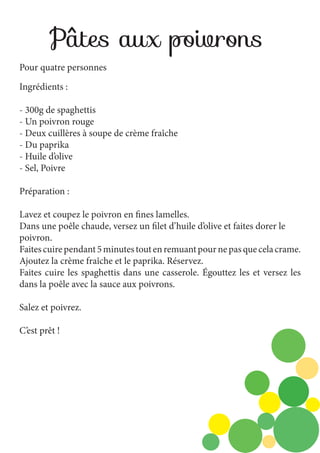 Pâtes aux poivrons
Pour quatre personnes
Ingrédients :
- 300g de spaghettis
- Un poivron rouge
- Deux cuillères à soupe de crème fraîche
- Du paprika
- Huile d’olive
- Sel, Poivre
Préparation :
Lavez et coupez le poivron en fines lamelles.
Dans une poêle chaude, versez un filet d’huile d’olive et faites dorer le
poivron.
Faites cuire pendant 5 minutes tout en remuant pour ne pas que cela crame.
Ajoutez la crème fraîche et le paprika. Réservez.
Faites cuire les spaghettis dans une casserole. Égouttez les et versez les
dans la poêle avec la sauce aux poivrons.
Salez et poivrez.
C’est prêt !

 