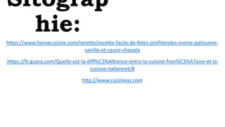 Sitograp
hie:
https://www.hervecuisine.com/recette/recette-facile-de-fetes-profiteroles-creme-patissiere-
vanille-et-sauce-chocola
https://fr.quora.com/Quelle-est-la-diff%C3%A9rence-entre-la-cuisine-fran%C3%A7aise-et-la-
cuisine-italiennet/#
http://www.cuisineaz.com
 