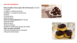 Liste des ingrédients
•Pour la pâte à choux (pour 20 à 30 choux)5 cl de lait
•7 cl d'eau
•1 petite c. à café de sel (2 g)
•2 petites c. à soupe de sucre (5 g)
•2 oeufs
•75 g de farine
•45 g de beurre
•Pour la crème pâtissière1/2 l de lait
•4 jaunes d'oeuf
•90 g de sucre
•40 g de maïzena
•Extrait de vanille et/ou gousse de vanille
•Pour la sauce chocolat
•150 g de chocolat noir en morceaux
•150 g de crème liquide
 