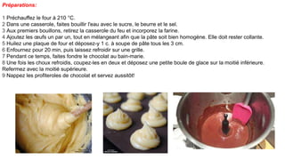 Préparations:
1 Préchauffez le four à 210 °C.
2 Dans une casserole, faites bouillir l'eau avec le sucre, le beurre et le sel.
3 Aux premiers bouillons, retirez la casserole du feu et incorporez la farine.
4 Ajoutez les œufs un par un, tout en mélangeant afin que la pâte soit bien homogène. Elle doit rester collante.
5 Huilez une plaque de four et déposez-y 1 c. à soupe de pâte tous les 3 cm.
6 Enfournez pour 20 min, puis laissez refroidir sur une grille.
7 Pendant ce temps, faites fondre le chocolat au bain-marie.
8 Une fois les choux refroidis, coupez-les en deux et déposez une petite boule de glace sur la moitié inférieure.
Refermez avec la moitié supérieure.
9 Nappez les profiteroles de chocolat et servez aussitôt!
 