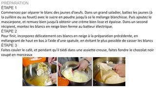 PRÉPARATION
ÉTAPE 1
Commencez par séparer le blanc des jaunes d’oeufs. Dans un grand saladier, battez les jaunes (à
la cuillère ou au fouet) avec le sucre en poudre jusqu’à ce le mélange blanchisse. Puis ajoutez le
mascarpone, et remuez bien jusqu’à obtenir une crème bien lisse et épaisse. Dans un second
récipient, montez les blancs en neige bien ferme au batteur électrique.
ÉTAPE 2
Pour finir, incorporez délicatement ces blancs en neige à la préparation précédente, en
mélangeant de haut en bas à l’aide d’une spatule, en évitant le plus possible de casser les blancs
ÉTAPE 3
Faites couler le café, et pendant qu'il tiédi dans une assiette creuse, faites fondre le chocolat noir
coupé en morceaux
 