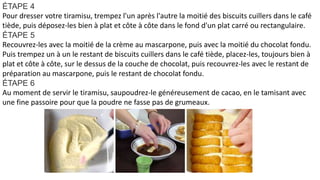 ÉTAPE 4
Pour dresser votre tiramisu, trempez l'un après l'autre la moitié des biscuits cuillers dans le café
tiède, puis déposez-les bien à plat et côte à côte dans le fond d'un plat carré ou rectangulaire.
ÉTAPE 5
Recouvrez-les avec la moitié de la crème au mascarpone, puis avec la moitié du chocolat fondu.
Puis trempez un à un le restant de biscuits cuillers dans le café tiède, placez-les, toujours bien à
plat et côte à côte, sur le dessus de la couche de chocolat, puis recouvrez-les avec le restant de
préparation au mascarpone, puis le restant de chocolat fondu.
ÉTAPE 6
Au moment de servir le tiramisu, saupoudrez-le généreusement de cacao, en le tamisant avec
une fine passoire pour que la poudre ne fasse pas de grumeaux.
 