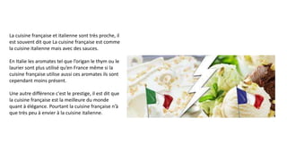 La cuisine française et italienne sont très proche, il
est souvent dit que La cuisine française est comme
la cuisine italienne mais avec des sauces.
En Italie les aromates tel que l’origan le thym ou le
laurier sont plus utilisé qu’en France même si la
cuisine française utilise aussi ces aromates ils sont
cependant moins présent.
Une autre différence c'est le prestige, il est dit que
la cuisine française est la meilleure du monde
quant à élégance. Pourtant la cuisine française n’à
que très peu à envier à la cuisine italienne.
 
