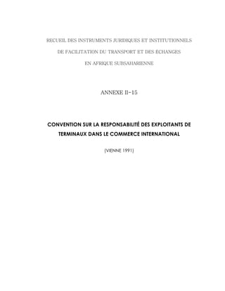 RECUEIL DES INSTRUMENTS JURIDIQUES ET INSTITUTIONNELS
DE FACILITATION DU TRANSPORT ET DES ÉCHANGES
EN AFRIQUE SUBSAHARIENNE
ANNEXE II-15
CONVENTION SUR LA RESPONSABILITÉ DES EXPLOITANTS DE
TERMINAUX DANS LE COMMERCE INTERNATIONAL
(VIENNE 1991)
 