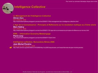 Pour revenir au sommaire thématique cliquez dans le titre



     Intelligence Collective

    Le Management de l'Intelligence Collective
    Olivier Zara
    M21 Editions, 2005
    http://nextmodernitylibrary.blogspirit.com/archive/2006/01/10/le-management-de-l-intelligence-collective.html

    L'Age de la Connaissance - Principes et Réflexions sur la révolution noétique au 21ème siècle
    Marc Halévy
    M21 Editions, 2005
    http://nextmodernitylibrary.blogspirit.com/archive/2006/01/10/l-age-de-la-connaissance-principes-et-reflexions-sur-la-revo.html

    IEML, - Information Economy Metalangage
    Pierre Levy
    http://nextmodernitylibrary.blogspirit.com/archive/2006/07/13/ieml.html


    Intelligence collective, Rencontres Nîmes 2006
    Jean Michel Penalva
    Mines paris, Les Presses – 2006
   http://web.archive.org/web/20061218183856/http://icc2006.lespodcasts.com/news/interview-de-jean-michel-penalva




                   Paroles d'auteurs, Points de vue d'experts – Les Interviews transversales de Denis Failly – 2009
 