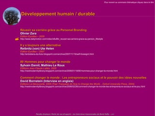 Pour revenir au sommaire thématique cliquez dans le titre




      Développement humain / durable


     Réussir sa carrière gràce au Personal Branding
     Olivier Zara
     Edition Eyrolles – 2009
 http://www.dailymotion.com/video/x8u8br_reussir-sa-carriere-grace-au-person_lifestyle
     Il y a toujours une alternative
     Reibnitz (von) Ute Helen
     Edition Eyrolles – 2007
     http://entretiens-du-futur.blogspirit.com/archive/2007/11/19/self-foresignt.html


     80 Hommes pour changer le monde
     Sylvain Darnil, Mathieu Le Roux
     Editions Jean-Claude Lattès, 2005
     http://nextmodernitylibrary.blogspirit.com/archive/2006/01/18/80-hommes-pour-changer-le-monde.html


     Comment changer le monde : Les entrepreneurs sociaux et le pouvoir des idées nouvelles
     David Bornstein (Interview en anglais)
     Editions La Découverte, 2005 (Trad. Française de How to Change the World...,Oxford University Press, 2004)
     http://nextmodernitylibrary.blogspirit.com/archive/2006/02/26/comment-changer-le-monde-les-entrepreneurs-sociaux-et-le-pou.html




                      Paroles d'auteurs, Points de vue d'experts – Les Interviews transversales de Denis Failly – 2009
 