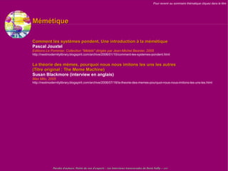Pour revenir au sommaire thématique cliquez dans le titre




Mémétique

Comment les systèmes pondent, Une introduction à la mémétique
Pascal Jouxtel
Editions Le Pommier, Collection "Mélété" dirigée par Jean-Michel Besnier, 2005
http://nextmodernitylibrary.blogspirit.com/archive/2006/01/10/comment-les-systemes-pondent.html


La théorie des mèmes, pourquoi nous nous imitons les uns les autres
(Titre original : The Meme Machine)
Susan Blackmore (interview en anglais)
Max Milo, 2005
http://nextmodernitylibrary.blogspirit.com/archive/2006/07/18/la-theorie-des-memes-pourquoi-nous-nous-imitons-les-uns-les.html




              Paroles d'auteurs, Points de vue d'experts – Les Interviews transversales de Denis Failly – 2009
 