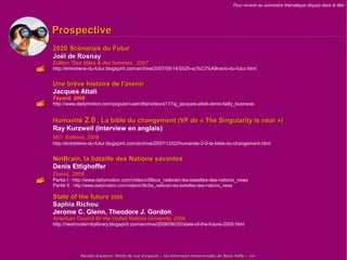 Pour revenir au sommaire thématique cliquez dans le titre




    Prospective
    2020 Scénarios du Futur
    Joël de Rosnay
    Edition "Des idées & des hommes , 2007
   http://entretiens-du-futur.blogspirit.com/archive/2007/05/14/2020-sc%C3%A9nario-du-futur.html


    Une brève histoire de l'avenir
    Jacques Attali
    Fayard, 2006
          ,
   http://www.dailymotion.com/popular/user/dfai/video/x177qj_jacques-attali-denis-failly_business


    Humanité 2.0 , La bible du changement (VF de « The Singularity is near »)
    Ray Kurzweil (Interview en anglais)
    M21 Editions, 2008
    http://entretiens-du-futur.blogspirit.com/archive/2007/12/02/humanite-2-0-la-bible-du-changement.html


    NetBrain, la bataille des Nations savantes
    Denis Ettighoffer
    Dunod, 2008
   Partie I : http://www.dailymotion.com/video/x39boa_netbrain-les-batailles-des-nations_news
    Partie II : http://www.dailymotion.com/video/x39c5w_netbrain-les-batailles-des-nations_news

    State of the future 2005
    Saphia Richou
    Jerome C. Glenn, Theodore J. Gordon
    American Council for the United Nations University, 2006
    http://nextmodernitylibrary.blogspirit.com/archive/2006/06/20/state-of-the-future-2005.html




                 Paroles d'auteurs, Points de vue d'experts – Les Interviews transversales de Denis Failly – 2009
 