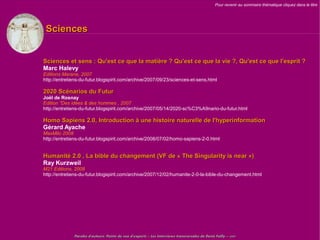 Pour revenir au sommaire thématique cliquez dans le titre




 Sciences


Sciences et sens : Qu'est ce que la matière ? Qu'est ce que la vie ?, Qu'est ce que l'esprit ?
Marc Halevy
Editions Marane, 2007
http://entretiens-du-futur.blogspirit.com/archive/2007/09/23/sciences-et-sens.html

2020 Scénarios du Futur
Joël de Rosnay
Edition "Des idées & des hommes , 2007
http://entretiens-du-futur.blogspirit.com/archive/2007/05/14/2020-sc%C3%A9nario-du-futur.html

Homo Sapiens 2.0, Introduction à une histoire naturelle de l'hyperinformation
Gérard Ayache
MaxMilo 2008
http://entretiens-du-futur.blogspirit.com/archive/2008/07/02/homo-sapiens-2-0.html


Humanité 2.0 , La bible du changement (VF de « The Singularity is near »)
Ray Kurzweil
M21 Editions, 2008
http://entretiens-du-futur.blogspirit.com/archive/2007/12/02/humanite-2-0-la-bible-du-changement.html




              Paroles d'auteurs, Points de vue d'experts – Les Interviews transversales de Denis Failly – 2009
 
