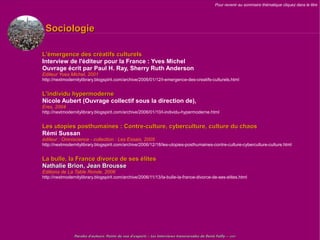 Pour revenir au sommaire thématique cliquez dans le titre




 Sociologie

L'émergence des créatifs culturels
Interview de l'éditeur pour la France : Yves Michel
Ouvrage écrit par Paul H. Ray, Sherry Ruth Anderson
Editeur Yves Michel, 2001
http://nextmodernitylibrary.blogspirit.com/archive/2006/01/12/l-emergence-des-creatifs-culturels.html


L'individu hypermoderne
Nicole Aubert (Ouvrage collectif sous la direction de),
Eres, 2004
http://nextmodernitylibrary.blogspirit.com/archive/2006/01/10/l-individu-hypermoderne.html


Les utopies posthumaines : Contre-culture, cyberculture, culture du chaos
Rémi Sussan
éditeur : Omniscience - collection : Les Essais, 2005
http://nextmodernitylibrary.blogspirit.com/archive/2006/12/18/les-utopies-posthumaines-contre-culture-cyberculture-culture.html


La bulle, la France divorce de ses élites
Nathalie Brion, Jean Brousse
Editions de La Table Ronde, 2006
http://nextmodernitylibrary.blogspirit.com/archive/2006/11/13/la-bulle-la-france-divorce-de-ses-elites.html




                Paroles d'auteurs, Points de vue d'experts – Les Interviews transversales de Denis Failly – 2009
 