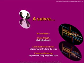 Pour revenir au sommaire thématique cliquez dans le titre




                             A suivre...

                                       Me contacter :

                                      Denis FAILLY
                                     dfailly@yahoo.fr


                          Les Entretiens-du-Futur
                       http://www.entretiens-du-futur

                            Epistemo Marketing
                     http://denis failly.blogspirit.com


Paroles d'auteurs, Points de vue d'experts – Les Interviews transversales de Denis Failly – 2009
 