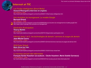 Pour revenir au sommaire thématique cliquez dans le titre


   Internet et TIC
    Les Foules intelligentes (Smart Mobs)
    Howard Rheingold (interview en anglais)
    M21 Editions, 2005
    http://nextmodernitylibrary.blogspirit.com/archive/2006/01/10/les-foules-intelligentes.html


    Une révolution du management: Le modèle Google
    Bernard Girard
    M21 Editions – 2006
 http://entretiens-du-futur.blogspirit.com/archive/2008/06/26/une-revoution-du-management-le-modele-google.html
 http://www.vudeo.tv/google-une-revolution-du-management/
    Génération Participation
    Thierry Maillet
    M21 Editions
    http://nextmodernitylibrary.blogspirit.com/archive/2007/01/23/generation-participation.html

    Internet, tome 1 et 2 : les technologies de demain / services et usages de demain
    Jean-Michel Cornu
    (2002 et 2003 – FING)
    http://nextmodernitylibrary.blogspirit.com/archive/2006/01/22/internet-tome-2-services-et-usages-de-demain.html


    2010 Futur Virtuel
    Malo Girod de l'Ain
    M21 Editions, 2005
    http://nextmodernitylibrary.blogspirit.com/archive/2006/01/10/2010-futur-virtuel.html

    Le nouveau pouvoir des internautes
    François Xavier Hussherr (co-auteurs : Cécile Hussherr, Marie Estelle Carrasco)
    Timée Editions – 2006
    ttp://nextmodernitylibrary.blogspirit.com/archive/2006/03/01/le-nouveau-pouvoir-des-internautes.html




                 Paroles d'auteurs, Points de vue d'experts – Les Interviews transversales de Denis Failly – 2009
 
