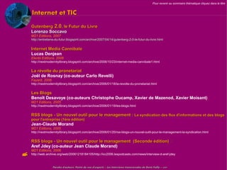 Pour revenir au sommaire thématique cliquez dans le titre


    Internet et TIC
    Gutenberg 2.0, le Futur du Livre
    Lorenzo Soccavo
    M21 Editions, 2007
    http://entretiens-du-futur.blogspirit.com/archive/2007/04/14/gutenberg-2-0-le-futur-du-livre.html


    Internet Media Cannibale
    Lucas Denjean
    Elenbi Editions, 2006
    http://nextmodernitylibrary.blogspirit.com/archive/2006/10/23/internet-media-cannibale1.html


    La révolte du pronetariat
    Joël de Rosnay (co-auteur Carlo Revelli)
    Fayard, 2006
    http://nextmodernitylibrary.blogspirit.com/archive/2006/01/18/la-revolte-du-pronetariat.html


    Les Blogs
    Benoît Desavoye (co-auteurs Christophe Ducamp, Xavier de Mazenod, Xavier Moisant)
    M21 Editions, 2005
    http://nextmodernitylibrary.blogspirit.com/archive/2006/01/19/les-blogs.html


    RSS blogs - Un nouvel outil pour le management : La syndication des flux d'informations et des blogs
    pour l'entreprise (1ère édition)
    Jean-Claude Morand
    M21 Editions, 2005
    http://nextmodernitylibrary.blogspirit.com/archive/2006/01/20/rss-blogs-un-nouvel-outil-pour-le-management-la-syndication.html


    RSS blogs - Un nouvel outil pour le management (Seconde édition) 
    Aref Jdey (co-auteur Jean Claude Morand)
    M21 Editions, 2006
   http://web.archive.org/web/20061218184105/http://icc2006.lespodcasts.com/news/interview-d-aref-jdey



                   Paroles d'auteurs, Points de vue d'experts – Les Interviews transversales de Denis Failly – 2009
 