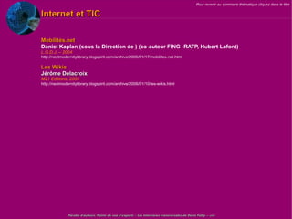 Pour revenir au sommaire thématique cliquez dans le titre

Internet et TIC

Mobilités.net
Daniel Kaplan (sous la Direction de ) (co-auteur FING -RATP, Hubert Lafont)
L.G.D.J. – 2004
http://nextmodernitylibrary.blogspirit.com/archive/2006/01/17/mobilites-net.html

Les Wikis
Jérôme Delacroix
M21 Editions, 2005
http://nextmodernitylibrary.blogspirit.com/archive/2006/01/10/les-wikis.html




               Paroles d'auteurs, Points de vue d'experts – Les Interviews transversales de Denis Failly – 2009
 