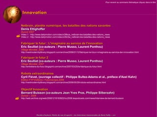 Pour revenir au sommaire thématique cliquez dans le titre




      Innovation

    Netbrain, planète numérique, les batailles des nations savantes
    Denis Ettighoffer
    Dunod 2007
 Video 1 :: http://www.dailymotion.com/video/x39boa_netbrain-les-batailles-des-nations_news
  Video 2 http://www.dailymotion.com/video/x39c5w_netbrain-les-batailles-des-nations_news


    Fabriquer le futur : L'imaginaire au service de l'innovation
    Eric Seulliet (co-auteurs : Pierre Musso, Laurent Ponthou)
    Village Mondial, 2005
    http://nextmodernitylibrary.blogspirit.com/archive/2006/01/12/fabriquer-le-futur-l-imaginaire-au-service-de-l-innovation.html

    Fabriquer le futur 2
    Eric Seulliet (co-auteurs : Pierre Musso, Laurent Ponthou)
    Village Mondial, 2007
    http://entretiens-du-futur.blogspirit.com/archive/2007/03/25/la-fabrique-du-futur.html


    Robots extraordinaires
    Cyril Fiévet, (ouvrage collectif : Philippe Bultez-Adams et al., préface d'Axel Kahn)
    Edition FYP Editions / Futuroscope,2006
    http://nextmodernitylibrary.blogspirit.com/archive/2006/05/29/robots-extraordinaires.html


    Objectif Innovation
    Bernard Buisson (co-auteurs Jean Yves Prax, Philippe Silberzahn)
    Dunod – 2006
   http://web.archive.org/web/20061218183922/icc2006.lespodcasts.com/news/interview-de-bernard-buisson




                    Paroles d'auteurs, Points de vue d'experts – Les Interviews transversales de Denis Failly – 2009
 