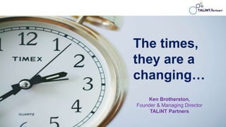 The times,
they are a
changing…
Ken Brotherston,
Founder & Managing Director
TALiNT Partners
 