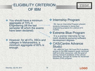 ELIGIBILITY CRITERION OF IBMInternship ProgramISL has an Internship Program wherein students interested in doing their engineering projects for a period of 6 monthsExtreme Blue Program       It is a premier internship for top notch students pursuing software development degreesCAS(Centre Advance Study)         ISL offers M.Tech, M.S and Ph.D students, access to the IBM research areas, technical staff and other resources, with the goal of solving research problems of the utmost importance, through its Center for Advanced Studies (CAS) programYou should have a minimum aggregate of 70% in Engineering (till the last semester till which the exams have been declared)However, for all IITs, IISCs and colleges in Maharashtra, a minimum aggregate of 60% is enough.Friday, July 08, 201118