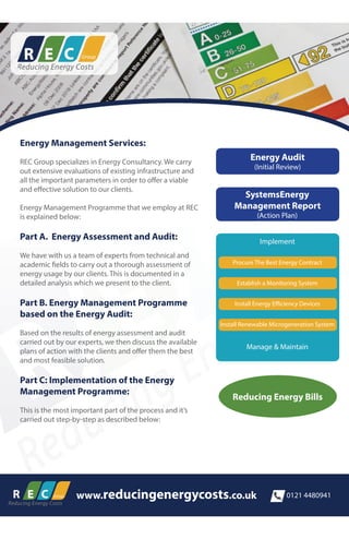 www.reducingenergycosts.co.uk 0121 4480941
Energy Management Services:
REC Group specializes in Energy Consultancy. We carry
out extensive evaluations of existing infrastructure and
all the important parameters in order to offer a viable
and effective solution to our clients.
Energy Management Programme that we employ at REC
is explained below:
Part A. Energy Assessment and Audit:
We have with us a team of experts from technical and
academic fields to carry out a thorough assessment of
energy usage by our clients. This is documented in a
detailed analysis which we present to the client.
Part B. Energy Management Programme
based on the Energy Audit:
Based on the results of energy assessment and audit
carried out by our experts, we then discuss the available
plans of action with the clients and offer them the best
and most feasible solution.
Part C: Implementation of the Energy
Management Programme:
This is the most important part of the process and it’s
carried out step-by-step as described below:
Energy Audit
(Initial Review)
SystemsEnergy
Management Report
(Action Plan)
Implement
Procure The Best Energy Contract
Establish a Monitoring System
Install Energy Efficiency Devices
Install Renewable Microgeneration System
Manage & Maintain
Reducing Energy Bills
 
